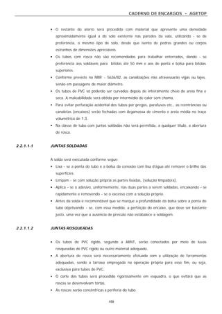 CADERNO DE ENCARGOS - AGETOP
159
• O restante do aterro será procedido com material que apresente uma densidade
aproximadamente igual a do solo existente nas paredes da vala, utilizando - se de
preferência, o mesmo tipo de solo, desde que isento de pedras grandes ou corpos
estranhos de dimensões apreciáveis.
• Os tubos com rosca não são recomendados para trabalhar enterrados, dando - se
preferência aos soldáveis para bitolas até 50 mm e aos de ponta e bolsa para bitolas
superiores.
• Conforme previsto na NBR - 5626/82, as canalizações não atravessarão vigas ou lajes,
senão em passagens de maior diâmetro.
• Os tubos de PVC só poderão ser curvados depois de inteiramente cheio de areia fina e
seca. A maleabilidade será obtida por intermédio de calor sem chama.
• Para evitar perfuração acidental dos tubos por pregos, parafusos etc., as reentrâncias ou
canaletas (encaixes) serão fechadas com Argamassa de cimento e areia média no traço
volumétrico de 1:3.
• Na classe de tubo com juntas soldadas não será permitida, a qualquer título, a abertura
de rosca.
2.2.1.1.1 JUNTAS SOLDADAS
A solda será executada conforme segue:
• Lixa - se a ponta do tubo e a bolsa da conexão com lixa d’água até remover o brilho das
superfícies.
• Limpam - se com solução própria as partes lixadas, (solução limpadora).
• Aplica - se o adesivo, uniformemente, nas duas partes a serem soldadas, encaixando - se
rapidamente e removendo - se o excesso com a solução própria.
• Antes da solda é recomendável que se marque a profundidade da bolsa sobre a ponta do
tubo objetivando - se, com essa medida, a perfeição do encaixe, que deve ser bastante
justo, uma vez que a ausência de pressão não estabalece a soldagem.
2.2.1.1.2 JUNTAS ROSQUEADAS
• Os tubos de PVC rígido, segundo a ABNT, serão conectados por meio de luvas
rosqueadas de PVC rígido ou outro material adequado.
• A abertura de rosca será necessariamente efetuada com a utilização de ferramentas
adequadas, sendo a tarraxa empregada na operação própria para esse fim, ou seja,
exclusiva para tubos de PVC.
• O corte dos tubos será procedido rigorosamente em esquadro, o que evitará que as
roscas se desenvolvam tortas.
• As roscas serão concêntricas à periferia do tubo.
 