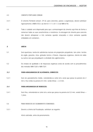 CADERNO DE ENCARGOS - AGETOP
16
4.3 CIMENTO PORTLAND COMUM:
4.3.1 O cimento Portland comum, CP-32, para concretos, pastas e argamassas, deverá satisfazer
rigorosamente à NBR-5732 e ao item 8.1.1.1 e 8.1.1.3 da NBR-6118.
4.4 Todo o cuidado será dispensado para que a armazenagem do cimento seja feita de forma a
conservar todas as suas características e resistência. A estocagem de cimento para concreto
não deverá ultrapassar a três semanas quando ensacados e cinco semanas quando
embalados em containers.
5 AREIA
5.1 Será quartzoza, isenta de substâncias nocivas em proporções prejudiciais, tais como: torrões
de argila, gravetos, mica, grânulos tenros e friáveis, impurezas orgânicas, cloreto de sódio
ou outros sais que prejudiquem a atividade dos aglomerantes.
5.2 Os ensaios de qualidade e de impurezas orgânicas serão de acordo com os procedimentos
dos métodos NBR-7220 e NBR-7221.
5.3 PARA ARAGAMASSA DE ALVENARIA, EMBOCOS:
5.3.1 Será de granulometria média, estendendo-se como tal a areia que passa na peneira de 2
mm e fica retida na peneira 0,5 mm, sendo Dmax = 2,4 mm.
5.4 PARA ARGAMASSA DE REBOCOS:
5.4.1 Será fina, entendendo-se como tal a areia que passa na peneira de 0,5 mm, sendo Dmax =
1,2mm.
5.5 PARA REBOCOS DE ACABAMENTO ESMERADO:
5.5.1 Deverá a critério da Fiscalização, satisfazer ao seguinte:
•Será calcinada, antes do peneiramento.
 