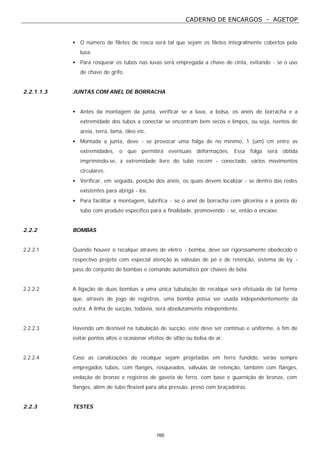 CADERNO DE ENCARGOS - AGETOP
160
• O número de filetes de rosca será tal que sejam os filetes integralmente cobertos pela
luva.
• Para rosquear os tubos nas luvas será empregada a chave de cinta, evitando - se o uso
de chave de grifo.
2.2.1.1.3 JUNTAS COM ANEL DE BORRACHA
• Antes da montagem da junta, verificar se a luva, a bolsa, os anéis de borracha e a
extremidade dos tubos a conectar se encontram bem secos e limpos, ou seja, isentos de
areia, terra, lama, óleo etc.
• Montada a junta, deve - se provocar uma folga de no mínimo, 1 (um) cm entre as
extremidades, o que permitirá eventuais deformações. Essa folga será obtida
imprimindo-se, à extremidade livre do tubo recém - conectado, vários movimentos
circulares.
• Verificar, em seguida, posição dos anéis, os quais devem localizar - se dentro das redes
existentes para abrigá - los.
• Para facilitar a montagem, lubrifica - se o anel de borracha com glicerina e a ponta do
tubo com produto específico para a finalidade, promovendo - se, então o encaixe.
2.2.2 BOMBAS
2.2.2.1 Quando houver o recalque através de eletro - bomba, deve ser rigorosamente obedecido o
respectivo projeto com especial atenção às válvulas de pé e de retenção, sistema de by -
pass do conjunto de bombas e comando automático por chaves de bóia.
2.2.2.2 A ligação de duas bombas a uma única tubulação de recalque será efetuada de tal forma
que, através de jogo de registros, uma bomba possa ser usada independentemente da
outra. A linha de sucção, todavia, será absolutamente independente.
2.2.2.3 Havendo um desnível na tubulação de sucção, este deve ser contínuo e uniforme, a fim de
evitar pontos altos e ocasionar efeitos de sifão ou bolsa de ar.
2.2.2.4 Caso as canalizações de recalque sejam projetadas em ferro fundido, serão sempre
empregados tubos, com flanges, rosqueados, válvulas de retenção, também com flanges,
vedação de bronze e registros de gaveta de ferro, com base e guarnição de bronze, com
flanges, além de tubo flexível para alta pressão, preso com braçadeiras.
2.2.3 TESTES
 