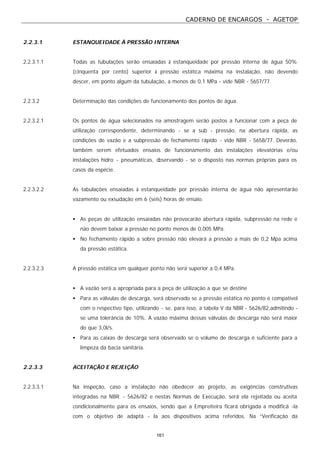 CADERNO DE ENCARGOS - AGETOP
161
2.2.3.1 ESTANQUEIDADE À PRESSÃO INTERNA
2.2.3.1.1 Todas as tubulações serão ensaiadas à estanqueidade por pressão interna de água 50%
(cinquenta por cento) superior à pressão estática máxima na instalação, não devendo
descer, em ponto algum da tubulação, a menos de 0,1 MPa - vide NBR - 5657/77.
2.2.3.2 Determinação das condições de funcionamento dos pontos de água.
2.2.3.2.1 Os pontos de água selecionados na amostragem serão postos a funcionar com a peça de
utilização correspondente, determinando - se a sub - pressão, na abertura rápida, as
condições de vazão e a subpressão de fechamento rápido - vide NBR - 5658/77. Deverão,
também serem efetuados ensaios de funcionamento das instalações elevatórias e/ou
instalações hidro - pneumáticas, observando - se o disposto nas normas próprias para os
casos da espécie.
2.2.3.2.2 As tabulações ensaiadas à estanqueidade por pressão interna de água não apresentarão
vazamento ou exsudação em 6 (seis) horas de ensaio.
• As peças de utilização ensaiadas não provocarão abertura rápida, subpressão na rede e
não devem baixar a pressão no ponto menos de 0,005 MPa.
• No fechamento rápido a sobre pressão não elevará a pressão a mais de 0,2 Mpa acima
da pressão estática.
2.2.3.2.3 A pressão estática em qualquer ponto não será superior a 0,4 MPa.
• A vazão será a apropriada para a peça de utilização a que se destine
• Para as válvulas de descarga, será observado se a pressão estática no ponto é compatível
com o respectivo tipo, utilizando - se, para isso, a tabela V da NBR - 5626/82,admitindo -
se uma tolerância de 10%. A vazão máxima dessas válvulas de descarga não será maior
do que 3,0l/s.
• Para as caixas de descarga será observado se o volume de descarga é suficiente para a
limpeza da bacia sanitária.
2.2.3.3 ACEITAÇÃO E REJEIÇÃO
2.2.3.3.1 Na inspeção, caso a instalação não obedecer ao projeto, as exigências construtivas
integradas na NBR - 5626/82 e nestas Normas de Execução, será ela rejeitada ou aceita
condicionalmente para os ensaios, sendo que a Empreiteira ficará obrigada a modificá -la
com o objetivo de adaptá - la aos dispositivos acima referidos. Na “Verificação da
 