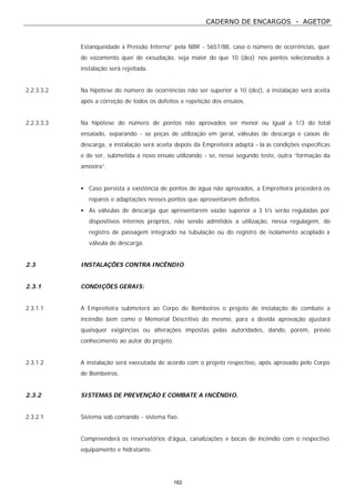CADERNO DE ENCARGOS - AGETOP
162
Estanqueidade à Pressão Interna” pela NBR - 5657/88, caso o número de ocorrências, quer
de vazamento quer de exsudação, seja maior do que 10 (dez) nos pontos selecionados a
instalação será rejeitada.
2.2.3.3.2 Na hipótese do número de ocorrências não ser superior a 10 (dez), a instalação será aceita
após a correção de todos os defeitos e repetição dos ensaios.
2.2.3.3.3 Na hipótese do número de pontos não aprovados ser menor ou igual a 1/3 do total
ensaiado, separando - se peças de utilização em geral, válvulas de descarga e caixas de
descarga, a instalação será aceita depois da Empreiteira adaptá - la às condições específicas
e de ser, submetida a novo ensaio utilizando - se, nesse segundo teste, outra “formação da
amostra”.
• Caso persista a existência de pontos de água não aprovados, a Empreiteira procederá os
reparos e adaptações nesses pontos que apresentarem defeitos.
• As válvulas de descarga que apresentarem vazão superior a 3 I/s serão reguladas por
dispositivos internos próprios, não sendo admitidos a utilização, nessa regulagem, do
registro de passagem integrado na tubulação ou do registro de isolamento acoplado à
válvula de descarga.
2.3 INSTALAÇÕES CONTRA INCÊNDIO
2.3.1 CONDIÇÕES GERAIS:
2.3.1.1 A Empreiteira submeterá ao Corpo de Bombeiros o projeto de instalação de combate a
incêndio bem como o Memorial Descritivo do mesmo, para a devida aprovação ajustará
quaisquer exigências ou alterações impostas pelas autoridades, dando, porém, prévio
conhecimento ao autor do projeto.
2.3.1.2 A instalação será executada de acordo com o projeto respectivo, após aprovado pelo Corpo
de Bombeiros.
2.3.2 SISTEMAS DE PREVENÇÃO E COMBATE A INCÊNDIO.
2.3.2.1 Sistema sob comando - sistema fixo.
Compreenderá os reservatórios d’água, canalizações e bocas de incêndio com o respectivo
equipamento e hidratante.
 