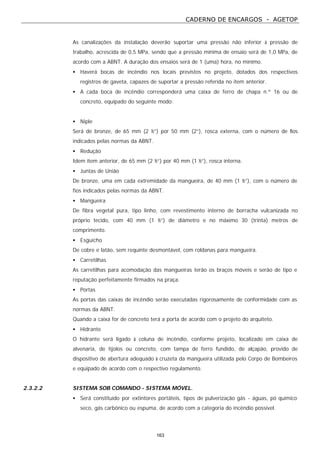 CADERNO DE ENCARGOS - AGETOP
163
As canalizações da instalação deverão suportar uma pressão não inferior à pressão de
trabalho, acrescida de 0,5 MPa, sendo que a pressão mínima de ensaio será de 1,0 MPa, de
acordo com a ABNT. A duração dos ensaios será de 1 (uma) hora, no mínimo.
• Haverá bocas de incêndio nos locais previstos no projeto, dotados dos respectivos
registros de gaveta, capazes de suportar a pressão referida no item anterior.
• A cada boca de incêndio corresponderá uma caixa de ferro de chapa n.º 16 ou de
concreto, equipado do seguinte modo:
• Niple
Será de bronze, de 65 mm (2 ½”) por 50 mm (2”), rosca externa, com o número de fios
indicados pelas normas da ABNT.
• Redução
Idem item anterior, de 65 mm (2 ½”) por 40 mm (1 ½”), rosca interna.
• Juntas de União
De bronze, uma em cada extremidade da mangueira, de 40 mm (1 ½”), com o número de
fios indicados pelas normas da ABNT.
• Mangueira
De fibra vegetal pura, tipo linho, com revestimento interno de borracha vulcanizada no
próprio tecido, com 40 mm (1 ½”) de diâmetro e no máximo 30 (trinta) metros de
comprimento.
• Esguicho
De cobre e latão, sem requinte desmontável, com roldanas para mangueira.
• Carretilhas
As carretilhas para acomodação das mangueiras terão os braços móveis e serão de tipo e
reputação perfeitamente firmados na praça.
• Portas
As portas das caixas de incêndio serão executadas rigorosamente de conformidade com as
normas da ABNT.
Quando a caixa for de concreto terá a porta de acordo com o projeto do arquiteto.
• Hidrante
O hidrante será ligado à coluna de incêndio, conforme projeto, localizado em caixa de
alvenaria, de tijolos ou concreto, com tampa de ferro fundido, de alçapão, provido de
dispositivo de abertura adequado à cruzeta da mangueira utilizada pelo Corpo de Bombeiros
e equipado de acordo com o respectivo regulamento.
2.3.2.2 SISTEMA SOB COMANDO - SISTEMA MÓVEL.
• Será constituído por extintores portáteis, tipos de pulverização gás - águas, pó químico
seco, gás carbônico ou espuma, de acordo com a categoria do incêndio possível.
 