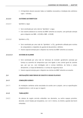 CADERNO DE ENCARGOS - AGETOP
164
• A Empreiteira deverá executar todos os trabalhos necessários à instalação dos extintores
supra - referidos.
2.3.2.3 SISTEMAS AUTOMÁTICOS
2.3.2.3.1 Sprinklers a água
• Será constituído por uma rede de “Sprinklers” a água.
• Este sistema obedecerá as normas da ABNT atinentes ao assunto, com particular atenção
para o disposto nas NBR - 6125/80 e NBR - 6135/80.
2.3.2.3.2 Sprinklers a CO2
• Será constituído por uma rede de “Sprinklers” a CO2, geralmente utilizada para recintos
de computadores e depósitos de guarda de documentos e dinheiro.
• Haverá especial atenção para o disposto nas normas da ABNT atinentes ao assunto.
2.3.2.3.3 SISTEMA DE ALARME
• Será constituído por uma rede de “detenção de incêndio” geralmente acionada por
fumaça ou aumento de temperatura que será ligada a uma central geral de controle
que, por sua vez, será interligada com o serviço telefônico, de forma a avisar,
diretamente, o Corpo de Bombeiros e o serviço de segurança local.
• Haverá especial atenção para o disposto nas normas da ABNT atinentes ao assunto.
2.4 INSTALAÇÕES SANITÁRIAS DE ESGOTO E ÁGUAS PLUVIAIS
2.4.1 CONDIÇÕES GERAIS
2.4.1.1 As instalações sanitárias serão executadas de acordo com o projeto, com as especificações
complementares e com as que se seguem:
2.4.2 TUBULAÇÕES
2.4.2.1 As colunas de esgoto correrão embutidas nas alvenarias, ou outros espaços previstos,
devendo, serem fixadas por braçadeiras, de 3 em 3 metros, no mínimo, quando não forem
embutidas.
 