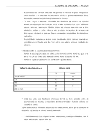 CADERNO DE ENCARGOS - AGETOP
165
• As derivações que correrem embutidas nas paredes ou rebaixos de pisos, não poderão
jamais estender - se embutidas no concreto da estrutura; quadro indispensável, serão
alojadas em reentrâncias (encaixes) previamente na estrutura.
• Os furos, rasgos e aberturas, necessários em elementos da estrutura de concreto
armado, para passagem de tubulações, serão locados e tomados com tacos, buchas ou
bainhas, antes da concretagem. Medidas devem ser tomadas para evitar que as ditas
tubulações venham a sofrer esforços, não previstos, decorrentes de recalques ou
deformações estruturais e para que fiquem assegurada a possibilidade de dilatações e
contrações.
• As declividades indicadas no projeto serão consideradas como mínimas, devendo ser
procedida uma verificação geral dos níveis, até a rede urbana, antes da instalação dos
coletores.
Serão observadas as seguintes declividades mínimas:
• Ramais de descarga 2% (dois por cento): para diâmetro nominal menor ou igual a 45
mm e 1% (um por cento) para diâmetro nominal menor ou igual a 100 mm.
• Ramais de esgoto e subcoletores: de acordo com o quadro abaixo:
DIÂMETRO DO TUBO (mm) DECLIVIDADE
% mm/m
100 ou menos 2 20
125 1,2 12
150 0,7 7
200 0,5 5
200 ou mais 0,4 4
• fundo das valas para tubulações enterradas deverá ser bem apiloada, antes do
assentamento das mesmas, se necessário, deverá ser trocado o material existente por
cascalho do campo.
A juízo da fiscalização poderá ser dispensado este embasamento, desde que as condições de
resistência e qualidade do terreno assim o permitirem.
• O assentamento de tubos de ponta e bolsa será feito de jusante para montante, com as
bolsas voltadas para o ponto mais alto.
 