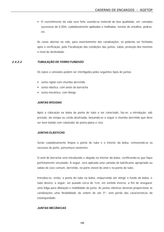 CADERNO DE ENCARGOS - AGETOP
166
• O reenchimento da vala será feito usando-se material de boa qualidade, em camadas
sucessivas de 0,20m, cuidadosamente apiloadas e molhadas, isentas de entulhos, pedras,
etc.
As cavas abertas no solo, para assentamento das canalizações, só poderão ser fechadas
após a verificação, pela Fiscalização das condições das juntas, tubos, proteção dos mesmos
e nível de declividade.
2.4.2.2 TUBULAÇÃO DE FERRO FUNDIDO
Os tubos e conexões podem ser interligados pelos seguintes tipos de juntas:
• Junta rígida com chumbo derretido
• Junta elástica, com anéis de borracha
• Junta mecânica, com flange
JUNTAS RÍGIDAS
Após a colocação na bolsa da ponta do tubo a ser conectado, faz-se, a introdução, sob
pressão, da estopa ou corda alcatroada, lançando-se a seguir o chumbo derretido que deve
ser bem batido com rebatedor de ponta plana e reta.
JUNTAS ELÁSTICAS
Serão cuidadosamente limpos a ponta do tubo e o interior da bolsa, removendo-se os
excessos de piche, porventura existentes.
O anel de borracha será introduzido e alojado no interior da bolsa, certificando-se que fique
perfeitamente encaixado. A seguir, será aplicada uma camada de lubrificante apropriado ou
sabão de coco comum, derretido, na parte visível do anel e na ponta do tubo.
Introduz-se, então, a ponta do tubo na bolsa, empurrando até atingir o fundo da bolsa, o
tubo deverá, a seguir, ser puxado cerca de 1cm, em sentido inverso, a fim de assegurar
uma folga para dilatação e mobilidade da junta. As juntas elásticas deverão proporcionar às
canalizações uma flexibilidade da ordem de até 5º, sem perda das características de
estanqueidade.
JUNTAS MECÂNICAS
 