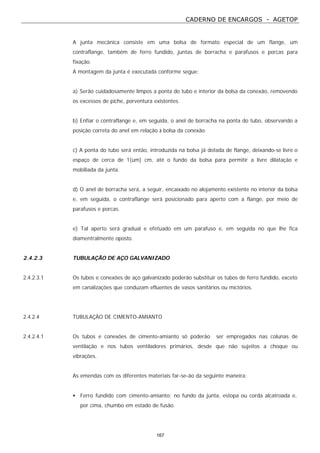 CADERNO DE ENCARGOS - AGETOP
167
A junta mecânica consiste em uma bolsa de formato especial de um flange, um
contraflange, também de ferro fundido, juntas de borracha e parafusos e porcas para
fixação.
A montagem da junta é executada conforme segue:
a) Serão cuidadosamente limpos a ponta do tubo e interior da bolsa da conexão, removendo
os excessos de piche, porventura existentes.
b) Enfiar o contraflange e, em seguida, o anel de borracha na ponta do tubo, observando a
posição correta do anel em relação à bolsa da conexão.
c) A ponta do tubo será então, introduzida na bolsa já dotada de flange, deixando-se livre o
espaço de cerca de 1(um) cm, até o fundo da bolsa para permitir a livre dilatação e
mobiliada da junta.
d) O anel de borracha será, a seguir, encaixado no alojamento existente no interior da bolsa
e, em seguida, o contraflange será posicionado para aperto com a flange, por meio de
parafusos e porcas.
e) Tal aperto será gradual e efetuado em um parafuso e, em seguida no que lhe fica
diamentralmente oposto.
2.4.2.3 TUBULAÇÃO DE AÇO GALVANIZADO
2.4.2.3.1 Os tubos e conexões de aço galvanizado poderão substituir os tubos de ferro fundido, exceto
em canalizações que conduzam efluentes de vasos sanitários ou mictórios.
2.4.2.4 TUBULAÇÃO DE CIMENTO-AMIANTO
2.4.2.4.1 Os tubos e conexões de cimento-amianto só poderão ser empregados nas colunas de
ventilação e nos tubos ventiladores primários, desde que não sujeitos a choque ou
vibrações.
As emendas com os diferentes materiais far-se-ão da seguinte maneira:
• Ferro fundido com cimento-amianto: no fundo da junta, estopa ou corda alcatroada e,
por cima, chumbo em estado de fusão.
 