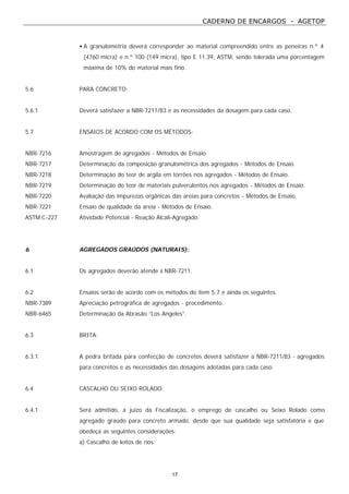 CADERNO DE ENCARGOS - AGETOP
17
• A granulometria deverá corresponder ao material compreendido entre as peneiras n.º 4
(4760 micra) e n.º 100 (149 micra), tipo E 11.39, ASTM, sendo tolerada uma porcentagem
máxima de 10% do material mais fino.
5.6 PARA CONCRETO:
5.6.1 Deverá satisfazer a NBR-7211/83 e as necessidades da dosagem para cada caso.
5.7 ENSAIOS DE ACORDO COM OS MÉTODOS:
NBR-7216 Amostragem de agregados - Métodos de Ensaio
NBR-7217 Determinação da composição granulométrica dos agregados - Métodos de Ensaio.
NBR-7218 Determinação do teor de argila em torrões nos agregados - Métodos de Ensaio.
NBR-7219 Determinação do teor de materiais pulverulentos nos agregados - Métodos de Ensaio.
NBR-7220 Avaliação das impurezas orgânicas das areias para concretos - Métodos de Ensaio.
NBR-7221 Ensaio de qualidade da areia - Métodos de Ensaio.
ASTM.C-227 Atividade Potencial - Reação Alcali-Agregado.
6 AGREGADOS GRAÚDOS (NATURAIS):
6.1 Os agregados deverão atende à NBR-7211.
6.2 Ensaios serão de acordo com os métodos do item 5.7 e ainda os seguintes.
NBR-7389 Apreciação petrográfica de agregados - procedimento.
NBR-6465 Determinação da Abrasão “Los Angeles”.
6.3 BRITA:
6.3.1 A pedra britada para confecção de concretos deverá satisfazer a NBR-7211/83 - agregados
para concretos e as necessidades das dosagens adotadas para cada caso.
6.4 CASCALHO OU SEIXO ROLADO:
6.4.1 Será admitido, a juízo da Fiscalização, o emprego de cascalho ou Seixo Rolado como
agregado graúdo para concreto armado, desde que sua qualidade seja satisfatória e que
obedeça as seguintes considerações:
a) Cascalho de leitos de rios:
 