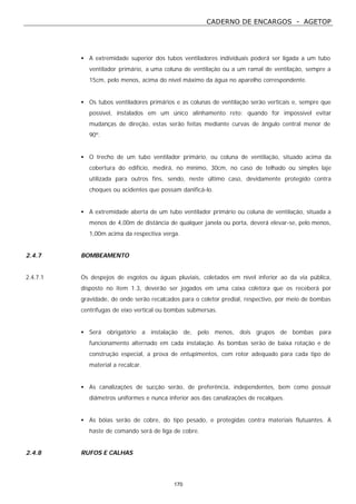 CADERNO DE ENCARGOS - AGETOP
170
• A extremidade superior dos tubos ventiladores individuais poderá ser ligada a um tubo
ventilador primário, a uma coluna de ventilação ou a um ramal de ventilação, sempre a
15cm, pelo menos, acima do nível máximo da água no aparelho correspondente.
• Os tubos ventiladores primários e as colunas de ventilação serão verticais e, sempre que
possível, instalados em um único alinhamento reto: quando for impossível evitar
mudanças de direção, estas serão feitas mediante curvas de ângulo central menor de
90º.
• O trecho de um tubo ventilador primário, ou coluna de ventilação, situado acima da
cobertura do edifício, medirá, no mínimo, 30cm, no caso de telhado ou simples laje
utilizada para outros fins, sendo, neste último caso, devidamente protegido contra
choques ou acidentes que possam danificá-lo.
• A extremidade aberta de um tubo ventilador primário ou coluna de ventilação, situada a
menos de 4,00m de distância de qualquer janela ou porta, deverá elevar-se, pelo menos,
1,00m acima da respectiva verga.
2.4.7 BOMBEAMENTO
2.4.7.1 Os despejos de esgotos ou águas pluviais, coletados em nível inferior ao da via pública,
disposto no item 1.3, deverão ser jogados em uma caixa coletora que os receberá por
gravidade, de onde serão recalcados para o coletor predial, respectivo, por meio de bombas
centrífugas de eixo vertical ou bombas submersas.
• Será obrigatório a instalação de, pelo menos, dois grupos de bombas para
funcionamento alternado em cada instalação. As bombas serão de baixa rotação e de
construção especial, a prova de entupimentos, com rotor adequado para cada tipo de
material a recalcar.
• As canalizações de sucção serão, de preferência, independentes, bem como possuir
diâmetros uniformes e nunca inferior aos das canalizações de recalques.
• As bóias serão de cobre, do tipo pesado, e protegidas contra materiais flutuantes. A
haste de comando será de liga de cobre.
2.4.8 RUFOS E CALHAS
 