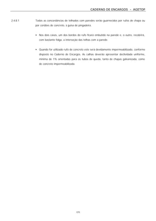CADERNO DE ENCARGOS - AGETOP
171
2.4.8.1 Todas as concordâncias de telhados com paredes serão guarnecidos por rufos de chapa ou
por cordões de concreto, à guisa de pingadeira.
• Nos dois casos, um dos bordos do rufo ficará embutido na parede e, o outro, recobrirá,
com bastante folga, a interseção das telhas com a parede.
• Quando for utilizado rufo de concreto este será devidamente impermeabilizado, conforme
disposto no Caderno de Encargos. As calhas deverão apresentar declividade uniforme,
mínima de 1% orientadas para os tubos de queda, tanto de chapas galvanizada, como
de concreto impermeabilizada.
 
