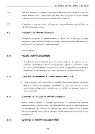 CADERNO DE ENCARGOS - AGETOP
173
1.1.6 Verificação minuciosa da conclusão e ajustagem definitiva de todos os serviços e obras que
possam interferir com a impermeabilização, tais como, condutores de águas pluviais,
canalizações diversas, drenos, antenas, arremates de cobertura, etc.
1.1.7 Os produtos e materiais a serem utilizados nas impermeabilizações serão definidos nas
especificações complementares.
1.2 TECNOLOGIA DA IMPERMEABILIZAÇÃO
Desempenho adequado da impermeabilização é obtido com a interação de vários
componentes, diretamente relacionados entre si, pois a falha de um deles pode prejudicar o
desempenho e a durabilidade da impermeabilização.
Os principais são:
1.2.1 PROJETO DE IMPERMEABILIZAÇÃO
• O projeto de impermeabilização deve fazer parte integrante dos projetos de uma
edificação, como hidráulica, elétrica, cálculo estrutural, arquitetura, paisagismo, formas,
etc., pois a impermeabilização necessita ser estudada e compatibilizada com todos os
componentes de uma construção, de forma a não sofrer ou ocasionar interferências.
1.2.2 QUALIDADE DE MATERIAIS E SISTEMA DE IMPERMEABILIZAÇÃO
• Todos os produtos impermeabilizantes, de qualidade e desempenho variáveis, de diversas
origens e métodos de aplicação, normalizados ou não, que deverão ter suas
características profundamente estudadas para se escolher um adequado sistema de
impermeabilização.
1.2.3 QUALIDADE DA EXECUÇÃO DA IMPERMEABILIZAÇÃO
Deve-se sempre recorrer a equipes especializadas na aplicação dos materiais
impermeabilizantes. A mesma deverá ter conhecimento do projeto de impermeabilização;
ser recomendado pelo fabricante do material; que possua equipe técnica e suporte
financeiro compatível com o porte da obra; que ofereça garantia de 05 anos dos serviços
executados, etc.
1.2.4 QUALIDADE DA CONSTRUÇÃO DA EDIFICAÇÃO
 