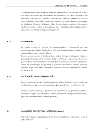 CADERNO DE ENCARGOS - AGETOP
174
A impermeabilização deve sempre ser executada sobre um substrato adequado, de forma a
não sofrer interferências que comprometam seu desempenho, tais como: regularização mal
executada, fissuração do substrato, utilização de materiais inadequados na área
impermeabilizada, (como tijolos furados, enchimentos com entulho, passagem inadequada
de tubulações elétricas e hidráulicas), falhas de concretagem, cobrimento de armadura
insuficiente, sujeira, resíduos de desmoldantes, ralos e tubulações mal chumbados, detalhes
construtivos que dificultam a impermeabilização, etc.
1.2.5 FISCALIZAÇÃO
O rigoroso controle da execução da impermeabilização é fundamental para seu
desempenho, devendo esta fiscalização ser feita pela empresa aplicadora, pelo engenheiro
responsável pela obra e engenharia fiscal.
Deve-se sempre obedecer o detalhamento do projeto de impermeabilização e estudar os
possíveis problemas durante o transcorrer da obra, verificando se a preparação da estrutura
para receber a impermeabilização está sendo bem executada, se o material aplicado está
dentro das especificações no que tange a qualidade, características técnicas, espessura,
consumo, tempo de secagem, sobreposição, arremates, testes de estanqueidades, método
de aplicação, etc.
1.2.6 PRESERVAÇÃO DA IMPERMEABILIZAÇÃO
Deve-se impedir que a impermeabilização aplicada seja danificada por terceiros, ainda que
involuntariamente, pára-raios, antenas coletivas, play-ground, pisos e revestimentos, etc.
Considerar, como precaução, a possibilidade de ocorrência de tais problemas quando da
execução do projeto. Caso isto não seja possível, providenciar a compatibilização em época
oportuna, evitando escolher as soluções paliativas.
1.3 ELABORAÇÃO DE PROJETO DE IMPERMEABILIZAÇÃO
O procedimento para elaboração de projetos de impermeabilização será de acordo com a da
ABNT -NBR 9575.
 