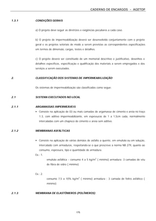 CADERNO DE ENCARGOS - AGETOP
175
1.3.1 CONDIÇÕES GERAIS
a) O projeto deve seguir as diretrizes e exigências peculiares a cada caso.
b) O projeto de impermeabilização deverá ser desenvolvido conjuntamente com o projeto
geral e os projetos setoriais de modo a serem previstas as correspondentes especificações
em termos de dimensão, cargas, testes e detalhes.
c) O projeto deverá ser constituído de um memorial descritivo e justificativo, desenhos e
detalhes específicos, especificação e qualificação dos materiais a serem empregados e dos
serviços a serem executados.
2. CLASSIFICAÇÃO DOS SISTEMAS DE IMPERMEABILIZAÇÃO
Os sistemas de impermeabilização são classificados como segue:
2.1 SISTEMA EXECUTADOS NO LOCAL
2.1.1 ARGAMASSAS IMPERMEÁVEIS
• Consiste na aplicação de 03 ou mais camadas de argamassa de cimento e areia no traço
1:3, com aditivo impermeabilizante, em espessuras de 1 a 1,5cm cada, normalmente
intercaladas com um chapisco de cimento e areia sem aditivo.
2.1.2 MEMBRANAS ASFÁLTICAS
• Consiste na aplicação de várias demãos de asfalto a quente, em emulsão ou em solução,
intercalado com armaduras, respeitando-se o que prescreve a norma NB 279, quanto ao
consumo, espessura, tipo e quantidade de armadura.
Ex.: 1.
emulsão asfáltica - consumo 4 a 5 kg/m2
( mínimo) armadura: 3 camadas de véu
de fibra de vidro ( mínimo)
Ex.: 2.
consumo 7,5 a 10% kg/m2
( mínimo) armadura : 3 camada de feltro asfáltico (
mínimo)
2.1.3 MEMBRANA DE ELASTÔMEROS (POLÍMEROS)
 