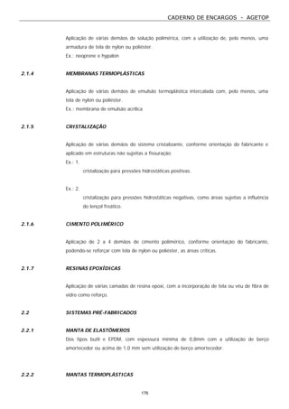 CADERNO DE ENCARGOS - AGETOP
176
Aplicação de várias demãos de solução polimérica, com a utilização de, pelo menos, uma
armadura de tela de nylon ou poliéster.
Ex.: neoprene e hypalon
2.1.4 MEMBRANAS TERMOPLÁSTICAS
Aplicação de várias demãos de emulsão termoplástica intercalada com, pelo menos, uma
tela de nylon ou poliéster.
Ex.: membrana de emulsão acrílica
2.1.5 CRISTALIZAÇÃO
Aplicação de várias demãos do sistema cristalizante, conforme orientação do fabricante e
aplicado em estruturas não sujeitas a fissuração.
Ex.: 1.
cristalização para pressões hidrostáticas positivas.
Ex.: 2.
cristalização para pressões hidrostáticas negativas, como áreas sujeitas a influência
do lençol freático.
2.1.6 CIMENTO POLIMÉRICO
Aplicação de 2 a 4 demãos de cimento polimérico, conforme orientação do fabricante,
podendo-se reforçar com tela de nylon ou poliéster, as áreas críticas.
2.1.7 RESINAS EPOXÍDICAS
Aplicação de várias camadas de resina epoxi, com a incorporação de tela ou véu de fibra de
vidro como reforço.
2.2 SISTEMAS PRÉ-FABRICADOS
2.2.1 MANTA DE ELASTÔMEROS
Dos tipos butil e EPDM, com espessura mínima de 0,8mm com a utilização de berço
amortecedor ou acima de 1,0 mm sem utilização de berço amortecedor.
2.2.2 MANTAS TERMOPLÁSTICAS
 