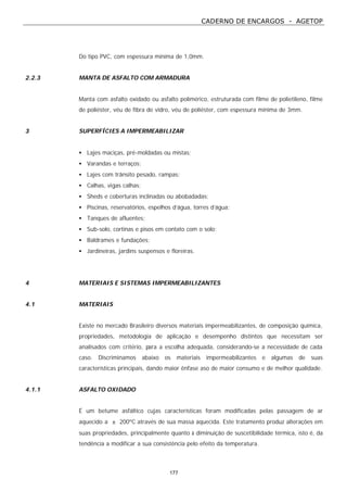 CADERNO DE ENCARGOS - AGETOP
177
Do tipo PVC, com espessura mínima de 1,0mm.
2.2.3 MANTA DE ASFALTO COM ARMADURA
Manta com asfalto oxidado ou asfalto polimérico, estruturada com filme de polietileno, filme
de poliéster, véu de fibra de vidro, véu de poliéster, com espessura mínima de 3mm.
3 SUPERFÍCIES A IMPERMEABILIZAR
• Lajes maciças, pré-moldadas ou mistas;
• Varandas e terraços;
• Lajes com trânsito pesado, rampas;
• Calhas, vigas calhas;
• Sheds e coberturas inclinadas ou abobadadas;
• Piscinas, reservatórios, espelhos d’água, torres d’água;
• Tanques de afluentes;
• Sub-solo, cortinas e pisos em contato com o solo;
• Baldrames e fundações;
• Jardineiras, jardins suspensos e floreiras.
4 MATERIAIS E SISTEMAS IMPERMEABILIZANTES
4.1 MATERIAIS
Existe no mercado Brasileiro diversos materiais impermeabilizantes, de composição química,
propriedades, metodologia de aplicação e desempenho distintos que necessitam ser
analisados com critério, para a escolha adequada, considerando-se a necessidade de cada
caso. Discriminamos abaixo os materiais impermeabilizantes e algumas de suas
características principais, dando maior ênfase aso de maior consumo e de melhor qualidade.
4.1.1 ASFALTO OXIDADO
É um betume asfáltico cujas características foram modificadas pelas passagem de ar
aquecido a ± 200ºC através de sua massa aquecida. Este tratamento produz alterações em
suas propriedades, principalmente quanto à diminuição de suscetibilidade térmica, isto é, da
tendência a modificar a sua consistência pelo efeito da temperatura.
 