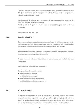 CADERNO DE ENCARGOS - AGETOP
178
Os asfaltos oxidados não são elásticos, apenas possuem plasticidade. Deformam em torno de
10% (sem modificação com óleos ou polímeros), são quebradiços em baixa temperaturas,
possuindo baixa resistência à fadiga.
Quando a reação de oxidação ocorre na presença de agentes catalisadores, o processo de
oxidação é chamado de oxidação catalística.
Permite a adição de polímeros plastoméricos ou elastoméricos para melhoria de sua
flexibilidade.
São normalizados pela NBR 9910.
4.1.2 EMULSÃO ASFÁLTICA
É um impermeabilizante produzido através da emulsificação do asfalto em água através de
um agente emulsificador. Utiliza-se emulsões aniônicas, combinadas com cargas minerais
para melhorar sua resistência ao escorrimento em temperaturas mais elevadas.
Apresenta baixa flexibilidade, resistência a fadiga e durabilidade, restringindo sua utilização
em situações de menor exigência de desempenho.
Pode-se incorporar polímeros plastoméricos ou elastoméricos, para melhoria de suas
propriedades.
São normalizadas através das NBR 9685 e 9687.
São apresentadas das seguintes formas:
• emulsão asfáltica com carga;
• emulsão asfáltica sem carga;
• emulsão asfáltica com fibras de amianto;
• emulsão asfáltica modificada com polímeros.
4.1.3 SOLUÇÃO ASFÁLTICA
É produzida principalmente a partir de solubilização do asfalto oxidado em solvente
apropriado, de forma a permitir a sua aplicação a frio. Após a evaporação do solvente,
adquire as propriedades do asfalto antes da solubilização. Seu principal uso é como primer
para a utilização de impermeabilizantes a base de asfalto oxidado e mantas asfálticas.
 