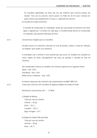 CADERNO DE ENCARGOS - AGETOP
18
Os Cascalhos depositados nos leitos dos rios são melhores para concreto porque são
lavados. Para uso no concreto, devem passar na malha de 38 mm para retenção de
grãos maiores que prejudicariam os traços e a aplicação do concreto.
b) Cascalho de campo (Laterítico)
O cascalho de campo pode ser empregado, desde que seja lavado em betoneira com duas
águas e agitação por 1,0 minuto em cada água. O cascalho lavado deverá ser armazenado
em separado, para posterior liberação do fiscal.
6.4.2 Características Exigidas para os Cascalhos:
Os grãos devem ser resistentes, devendo em caso de dúvidas, realizar o ensaio de “Abrasão
Los Angeles” para avaliar sua resistência.
A reatividade com o cimento é uma característica que deves ser avaliada nos cascalhos de
certas regiões de Goiás, principalmente das áreas de garimpo e cascalho do leito do
Tocantins.
São considerados reativos os cascalhos com minerais superiores aos seguintes limites:
Opala - máx. 2,0%.
Calcedônia - máx. 5,0%.
Riolito vítrico e andesitos - máx. 3,0%.
As demais impurezas são constantes das especificações da ABNT NBR-7211.
6.4.3 Traços para Concreto com Cascalhos de algumas Regiões do Estado de Goiás.
Resistências características (fck = 15 MPa).
a) Região de Minaçu.
Traço por saco de cimento.
Cimento = 50 kg.
Areia = 72,5. L.
Cascalho = 102,1 l.
Água corrigida = 20 l.
b) Região de Goiânia (Rio dos Bois)
Traço por saco de cimento.
Cimento = 50 kg.
Areia = 82,7 l.
 