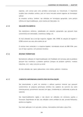 CADERNO DE ENCARGOS - AGETOP
180
expostas, com acesso para uma periódica conservação ou manutenção. É importante
escolher boas emulsões acrílicas, pois em nosso mercado existem algumas de formulação
sofrível.
As emulsões acrílicas, também, são utilizadas em formulação apropriada, como pintura
refletiva de impermeabilização, como mantas pré-fabricadas, etc.
4.1.5 SOLUÇÃO POLIMÉRCIA
São elastômeros sintéticos, solubilizados em solventes apropriados que possuem boas
características de elasticidade, resistência a fadiga, etc.
As mais utilizadas são as do tipo neoprene, hypalon, SBS, EPDM. As soluções de hypalon e
EPDM resistem aso raios ultra-violeta do sol.
O sistema mais conhecido é o neoprene-hypalon, normalizado através da NBR 9396, para
uso em lajes expostas, sem proteção mecânica.
4.1.6 RESINAS TERMOFIXAS
Normalmente utilizada em impermeabilização com finalidade anti-corrosiva, pois os produtos
possuem boa resistência a produtos químicos (tanques de produtos químicos, resíduos
industriais, etc.), sobre concreto ou metal.
As mais utilizadas são: epoxi, polieuretano, éster-vinílica, poliéster e furânicas.
4.1.7 CIMENTOS IMPERMEABILIZANTES POR CRISTALIZAÇÃO
São desenvolvidos a partir de cimentos e aditivos químicos minerais que possuem
características de pequena penetração osmótica nos capilares do concreto (ou outro
material poroso), previamente saturado com água, cristalizando-se e obturando os poros do
substrato.
São impermeabilizantes rígidos e não devem ser utilizados em estruturas sujeitas a
fissuração. Dependendo do tipo, são utilizados contra umidade do solo, pressão hidroástica
positiva ou negativa.
Sua maior aplicação é em sub-solos, cortinas, reservatórios enterrados e pisos frios.
 