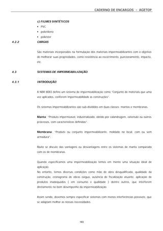 CADERNO DE ENCARGOS - AGETOP
183
c) FILMES SINTÉTICOS
• PVC
• polietileno
• poliéster
4.2.2 CARGAS
São materiais incorporados na formulação dos materiais impermeabilizantes com o objetivo
de melhorar suas propriedades, como resistência ao escorrimento, puncionamento, impacto,
etc.
4.3 SISTEMAS DE IMPERMEABILIZAÇÃO
4.3.1 INTRODUÇÃO
A NBR 8083 define um sistema de impermeabilização como “Conjunto de materiais que uma
vez aplicados, conferem impermeabilidade às construções”.
Os sistemas impermeabilizantes são sub-divididos em duas classes: mantas e membranas.
Manta: “Produto impermeável, industrializado, obtido por calandragem, extensão ou outros
processos, com características definidas”.
Membrana: “Produto ou conjunto impermeabilizante, moldado no local, com ou sem
armadura”.
Muito se discute das vantagens ou desvantagens entre os sistemas de manta comparado
com os de membranas.
Quando especificamos uma impermeabilização temos em mente uma situação ideal de
aplicação.
No entanto, temos diversas condições como mão de obra desqualificada, qualidade da
construção, cronograma de obras exíguo, ausência de fiscalização atuante, aplicação de
produtos inadequados ( em consumo e qualidade ) dentre outros, que interferem
diretamente no bom desempenho da impermeabilização.
Assim sendo, devemos sempre especificar sistemas com menos interferências possíveis, que
se adaptam melhor as nossas necessidades.
 