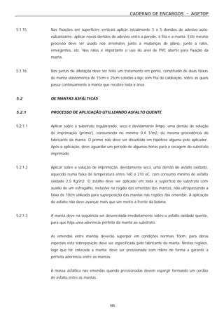 CADERNO DE ENCARGOS - AGETOP
185
5.1.15 Nas fixações em superfícies verticais aplicar inicialmente 3 a 5 demãos de adesivo auto-
vulcanizante; aplicar novas demãos de adesivo entre a parede, a fita e a manta. Este mesmo
processo deve ser usado nos arremates junto a mudanças de plano, junto a ralos,
emergentes, etc. Nos ralos é importante o uso do anel de PVC aberto para fixação da
manta.
5.1.16 Nas juntas de dilatação deve ser feito um tratamento em ponte, constituído de duas faixas
de manta elastomérica de 15cm e 25cm coladas à laje com fita de caldeação, sobre as quais
passa continuamente a manta que recobre toda a área.
5.2 DE MANTAS ASFÁLTICAS
5.2.1 PROCESSO DE APLICAÇÃO UTILIZANDO ASFALTO QUENTE
5.2.1.1 Aplicar sobre o substrato regularizado, seco e devidamente limpo, uma demão de solução
de imprimação (primer), consumindo no mínimo 0,4 1/m2, da mesma procedência do
fabricante da manta. O primer não deve ser dissolvido em hipótese alguma pelo aplicador.
Após a aplicação, deve aguardar um período de algumas horas para a secagem do substrato
imprimado.
5.2.1.2 Aplicar sobre a solução de imprimação, devidamente seca, uma demão de asfalto oxidado,
aquecido numa faixa de temperatura entre 160 a 210 oC, com consumo mínimo de asfalto
oxidado 2,5 Kg/m2. O asfalto deve ser aplicado em toda a superfície do substrato com
auxílio de um esfregalho, inclusive na região das emendas das mantas, não ultrapassando a
faixa de 10cm utilizada para superposição das mantas nas regiões das emendas. A aplicação
do asfalto não deve avançar mais que um metro a frente da bobina.
5.2.1.3 A manta deve na sequência ser desenrolada imediatamente sobre o asfalto oxidado quente,
para que haja uma aderência perfeita da manta ao substrato.
As emendas entre mantas deverão superpor em condições normais 10cm; para obras
especiais esta sobreposição deve ser especificada pelo fabricante da manta. Nestas regiões,
logo que for colocada a manta, deve ser pressionada com rolete de forma a garantir a
perfeita aderência entre as mantas.
A massa asfáltica nas emendas quando pressionadas devem espargir formando um cordão
de asfalto entre as mantas.
 