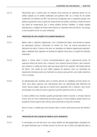 CADERNO DE ENCARGOS - AGETOP
186
5.2.1.4 Observamos que a mantas para ser utilizada neste processo de aplicação devem ser de
asfalto oxidado ou de asfalto modificado com polímero SBS. Se a manta for de asfalto
modificado com polímero de APP, este processo de aplicação não é compatível, porque este
polímero geralmente eleva o ponto de amolecimento do asfalto e portanto a fusão da manta
nas faixas de temperaturas que a massa asfáltica permite trabalhar. O asfalto oxidado
utilizado para a colagem da manta nunca deverá ser aquecido acima de 230 oC, isto porque
o mesmo poderá entrar em auto combustão.
5.2.2 PROCESSO DE APLICAÇÃO UTILIZANDO MAÇARICO
5.2.2.1 Aplicar sobre o substrato regularizado, seco e devidamente limpo, uma demão de solução
de imprimação (primer), consumido no mínimo 0,4 1/m2, da mesma procedência do
fabricante da manta. O primer não deve ser dissolvido em hipótese alguma pelo aplicador.
Após a aplicação deve aguardar um período de algumas horas para a secagem do substrato
imprimado.
5.2.2.2 Aplicar a manta sobre o primer desembobinando-se após o aquecimento prévio da
superfície inferior da manta com o maçarico. Esse maçarico deverá fornecer calor suficiente
para amolecer o asfalto da manta, para que possa aderi-la no substrato. Nas bordas laterais
da manta, com auxílio de uma colher pequena de pedreiro, deve ser executado um
biselamento formando assim um chanfrado nas laterais para permitir uma melhor aderência
entre as mantas.
5.2.2.3 As sobreposições das emendas entre as mantas deverão em condições normais devem ser
10cm; para obras especiais esta sobreposição deve ser especificada pelo fabricante da
manta. Nestas regiões, logo que as mantas forem aquecidas com o maçarico, deve serem
pressionadas com rolete de forma a garantir a perfeita aderência entre as mantas.
A massa asfáltica nas emendas quando pressionadas devem executar a emenda total do
trecho, deve ser feito o biselamento da manta superior. A massa asfáltica sempre deverá ser
puxada da manta superior para inferior assim chanfrado na faixa das emendas.
Deve-se tomar o cuidado para não transitar sobre a manta ainda quente para não danificá-
la.
5.2.3 PROCESSO DE APLICAÇÃO DE MANTA AUTO-ADERENTE
5.2.3.1 É constituídas em uma das faces com massa asfáltica de alta pegajosidade, protegida com
um papel siliconado, que é retirado somente na hora em que a manta será aplicada sobre o
 