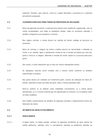 CADERNO DE ENCARGOS - AGETOP
187
substrato. Portanto, para aderi-la, retira-se o papel siliconado e pressiona-se o substrato
previamente preparado.
5.3 CUIDADOS ESPECIAIS PARA TODOS OS PROCESSOS DE APLICAÇÃO
5.3.1 Antes da aplicação do primer o substrato base deverá estar totalmente regularizado, com os
cantos arredondados, com todas as tubulações fixadas, todos os acessórios colocado, e
detalhes compatíveis sem prejudicar o sistema.
5.3.2 Nas regiões verticais, a manta deverá ser aderida de formar análoga ao processo na
horizontal.
5.3.3 Antes de começar a colagem da manta a bobina deverá ser desenrolada e alinhada no
trecho a ser aderida. Após o alinhamento enrola-se até a metade da bobina por uma das
ponta e inicia-se a colagem. Aderindo a metade do trecho repete-se o processo pela outra
ponta.
5.3.4 Nos cantos, é muito importante que se faça um reforço sobrepondo mantas.
5.3.5 As tubulações deverão serem tratados com a mesma manta conforme os detalhes
especificados no projeto.
5.3.6 Nas juntas deverá ser realizado um tratamento ponte, através da utilização de faixas de
mantas, aderindo na base aos lados da junta, sobre a mesma passando solta.
5.3.7 Deve-se verificar se as bobinas estão embaladas corretamente, se a manta possui
identificação, se é o mesmo material que foi especificado no contrato e se as bobinas estão
em boas condições.
5.3.8 Para melhor esclarecimento de detalhes de aplicação consultar o departamento técnico do
fabricante da manta.
5.4 DE MANTA DE ASFALTO POLIMÉRICO
5.4.1 DUPLA MANTA
5.4.1.1 A dupla manta, ou dupla camada, consiste na aplicação simultânea de duas mantas de
asfalto polimérico, aderidas entre si, parcialmente aderidas ou totalmente aderidas ao
 