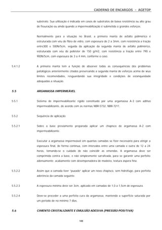 CADERNO DE ENCARGOS - AGETOP
188
substrato. Sua utilização é indicada em casos de substratos de baixa resistência ou alto grau
de fissuração ou ainda quando a impermeabilização é submetida a grandes esforços.
Normalmente para a situação no Brasil, a primeira manta de asfalto polimérico é
estruturada com véu de fibra de vidro, com espessura de 2 a 3mm, com resistência a tração
entre300 e 500N/5cm, seguida da aplicação da segunda manta de asfalto polimérico,
estruturada com véu de poliéster de 150 g/m2, com resistência a tração entre 790 e
900N/5cm, com espessura de 3 a 4 mm, conforme o caso.
5.4.1.2 A primeira manta tem a função de absorver todas as consequências dos problemas
patológicos anteriormente citados preservando a segunda manta de esforços acima de seus
limites recomendados, resguardando sua integridade e condições de estanqueidade
adequadas a situação.
5.5 ARGAMASSA IMPERMEÁVEL
5.5.1 Sistema de impermeabilizante rígido constituído por uma argamassa A-3 com aditivo
impermeabilizante, de acordo com as normas NBR-5732, NBR-7211.
5.5.2 Sequência de aplicação
5.5.2.1 Sobre a base previamente preparada aplicar um chapisco de argamassa A-2 com
impermeabilizante.
Executar a argamassa impermeável em quantas camadas se fizer necessário para atingir a
espessura final, de forma contínua, com intervalos entre uma camada e outra de 12 a 24
horas, tomando-se o cuidado de não coincidir as emendas. A argamassa deve ser
comprimida contra a base, e não simplesmente sarrafeada, para se garantir uma perfeito
adensamente; acabamento com desempenadeira de madeira, textura áspera fina.
5.5.2.2 Assim que a camada tiver “puxado” aplicar um novo chapisco, sem hidrófugo, para perfeita
aderência da camada seguinte.
5.5.2.3 A espessura mínima deve ser 3cm, aplicado em camadas de 1,0 a 1,5cm de espessura.
5.5.2.4 Deve-se proceder a uma perfeita cura da argamassa, mantendo a superfície saturada por
um período de no mínimo 7 dias.
5.6 CIMENTO CRISTALIZANTE E EMULSÃO ADESIVA (PRESSÃO POSITIVA)
 