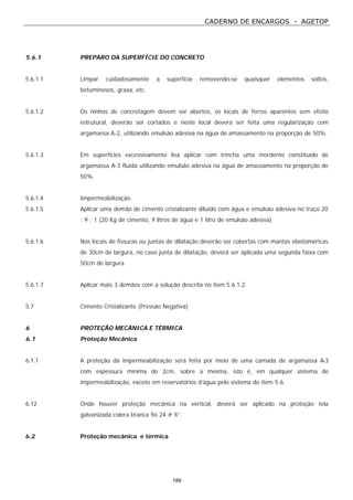 CADERNO DE ENCARGOS - AGETOP
189
5.6.1 PREPARO DA SUPERFÍCIE DO CONCRETO
5.6.1.1 Limpar cuidadosamente a superfície removendo-se quaisquer elementos soltos,
betuminosos, graxa, etc.
5.6.1.2 Os ninhos de concretagem devem ser abertos, os locais de ferros aparentes sem efeito
estrutural, deverão ser cortados e neste local deverá ser feita uma regularização com
argamassa A-2, utilizando emulsão adesiva na água de amassamento na proporção de 50%.
5.6.1.3 Em superfícies excessivamente lisa aplicar com trincha uma mordente constituído de
argamassa A-3 fluída utilizando emulsão adesiva na água de amassamento na proporção de
50%.
5.6.1.4 Impermeabilização.
5.6.1.5 Aplicar uma demão de cimento cristalizante diluído com água e emulsão adesiva no traço 20
: 9 : 1 (20 Kg de cimento, 9 litros de água e 1 litro de emulsão adesiva)
5.6.1.6 Nos locais de fissuras ou juntas de dilatação deverão ser cobertas com mantas elastoméricas
de 30cm de largura, no caso junta de dilatação, deverá ser aplicada uma segunda faixa com
50cm de largura.
5.6.1.7 Aplicar mais 3 demãos com a solução descrita no item 5.6.1.2.
5.7 Cimento Cristalizante (Pressão Negativa)
6 PROTEÇÃO MECÂNICA E TÉRMICA
6.1 Proteção Mecânica
6.1.1 A proteção da impermeabilização será feita por meio de uma camada de argamassa A-3
com espessura mínima de 2cm, sobre a mesma, isto é, em qualquer sistema de
impermeabilização, exceto em reservatórios d’água pelo sistema do item 5.6.
6.12 Onde houver proteção mecânica na vertical, deverá ser aplicado na proteção tela
galvanizada colera branca fio 24 # ½”.
6.2 Proteção mecânica e térmica
 