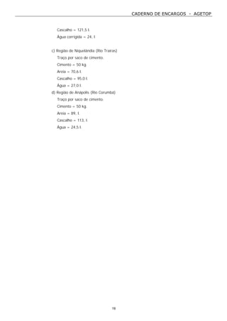 CADERNO DE ENCARGOS - AGETOP
19
Cascalho = 121,5 l.
Água corrigida = 24, l
c) Região de Niquelândia (Rio Traíras)
Traço por saco de cimento.
Cimento = 50 kg.
Areia = 70,6 l.
Cascalho = 95,0 l.
Água = 27,0 l.
d) Região de Anápolis (Rio Corumbá)
Traço por saco de cimento.
Cimento = 50 kg.
Areia = 89, l.
Cascalho = 113, l.
Água = 24,5 l.
 