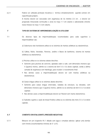 CADERNO DE ENCARGOS - AGETOP
190
6.2.1 Poderá ser utilizado proteção mecânica e térmica simultaneamente quando constar em
especificação própria .
A mesma deverá ser executada com argamassa de no mínimo 2,5 cm , e deverá ser
preparada misturando vermiculita e areia no traço 1:1 em volume e adicionando cimento
nesta mistura no traço 1:3 em volume.
7 TIPO DE SISTEMA DE IMPERMEABILIZAÇÃO A UTILIZAR
7.1 Os diversos tipos de impermeabilização recomendados para cada superfície a
impermeabilizar são:
a) Coberturas não transitáveis utiliza-se os sistemas de mantas asfálticas ou elastoméricas.
b) Calhas, Rufos, Varandas, Floreiras, Jardins e Boxes de banheiros, sistema de mantas
asfálticas ou elastomérica.
c) Piscinas utiliza-se os sistemas abaixo descritos:
• Somente para piscinas de concreto, apoiadas sobre o solo, com dimensões menores que
4 (quatro) metros, admite-se o sistema do item 5.5 e 5.6 deste capítulo, sendo a última
camada de argamassa sem hidrófugo, para receber o revestimento final;
• Nos demais casos a impermeabilização deverá ser com mantas asfálticas ou
elastoméricas
d) Caixas d’água utiliza-se os sistemas abaixo descritos:
• Somente para caixas d’água enterradas, isoladas da estrutura, ou elevadas, com
dimensões menores que 4 (quatro) metros, admite-se os sistemas do item 5.5 e 5.6 deste
capítulo;
• Nos demais casos a impermeabilização deverá ser flexível com manta elastomérica.
e) Subsolos sujeitos a ação do lençol freático utiliza-se os sistemas dos itens 5.5 e 5.6 deste
capítulo.
5.7 CIMENTO CRISTALIZANTE (PRESSÃO NEGATIVA)
5.7.1 Misturar em um recipiente Pó 1 diluído com água e emulsão adesiva; aplicar uma demão
com trincha (recomendamos trinchas de 5” a 8”).
 