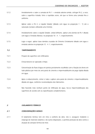 CADERNO DE ENCARGOS - AGETOP
191
5.7.2 Imediatamente e sobre a camada de Pó 1 + emulsão adesiva úmida, esfregar Pó 2, a seco,
sobre a superfície tratada, forte e repetidas vezes, até que se forme uma camada fina e
uniforme.
5.7.3 Aplicar sobre o Pó 2, o Líquido Selador (diluído com água na proporção 1 : 1) até a
saturação (sempre utilizando uma trincha).
5.7.4 Imediatamente sobre o Líquido Selador, ainda brilhante, aplicar uma demão de Pó 1 diluído
com água e Emulsão Adesiva, na proporção 10 : 4 : 1, respectivamente.
5.7.5 Logo a seguir, aplicar duas demãos cruzadas de Cimento Cristalizante diluído com água e
emulsão adesiva na proporção 12 : 4 :1, respectivamente.
7.2 TAMPONAMENTO
7.2.1 Preparo da superfície com infiltrações
7.2.2 O local deverá ser apicoado e limpo.
7.2.3 Concentração do fluxo d’água em pontos previamente escolhidos com a fixação de dreno em
tubo plástico por meio de uma pasta de cimento e impermeabilizante de pega rápida diluída
em água.
7.2.4 Após o endurecimento, retirar o tubo e aplicar uma pasta de cimento e impermeabilizante
diluída em água, conforme recomendações dos fabricantes.
7.2.5 Não havendo mais nenhum ponto de infiltração de água, faz-se impermeabilização das
superfícies de acordo com as especificações complementares.
2 ISOLAMENTO TÉRMICO
2.1 CONSIDERAÇÕES GERAIS
2.1.1 O isolamento térmico tem em mira o conforto da obra, isto é, assegurar mediante o
emprego de materiais isolantes e de outras disposições, a perfeita proteção da obra contra a
atuação da variação térmica do meio.
 