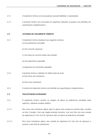 CADERNO DE ENCARGOS - AGETOP
192
2.1.2 O isolamento térmico será executado por pessoal habilitado e especializado.
2.1.3 A proteção térmica será executada em superfícies indicadas no projeto e/ou definidas nas
especificações complementares.
2.2 SISTEMAS DE ISOLAMENTO TÉRMICO
2.2.1 O isolamento térmico obedecerá aos seguintes sistemas:
a) Com poliestireno extrudado
b) Com concreto espumoso
c) Com bloco de concreto celular auto-clavado
d) Com poliestireno expandido
e) Argamassa de vermiculita expandida.
2.2.2 A proteção térmica é utilizada em 2(dois) tipos de áreas:
a) Para áreas não transitáveis
b) Para áreas transitáveis
2.2.3 O sistema de isolamento térmico será definido nas especificações complementares.
2.3 POLIESTIRENO EXTRUDADO
2.3.1 O isolamento térmico consiste na colagem de placas de poliestireno extrudado sobre
superfície, utilizando emulsão asfáltica.
2.3.1.1 Para áreas não transitáveis aplicar sobre as placas uma camada de material solto, cascalho
ou brita 2 lavados. Caso seja exigido proteção mecânica, esta será feita com uma camada
de argamassa A-3 com 2cm de espessura sobre as placas de poliestireno extrudado.
2.3.1.2 Para áreas transitáveis aplicar uma camada de argamassa A-2 com 2cm de espessura a
assentar o piso final de acabamento.
 