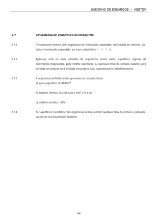 CADERNO DE ENCARGOS - AGETOP
194
2.7 ARGAMASSA DE VERMICULITA EXPANDIDA
2.7.1 O isolamento térmico com argamassa de vermiculita expandida, constituída de cimento, cal,
areia e vermiculita expandida, no traço volumétrico 1 : 1 : 1 : 5.
2.7.2 Aplica-se uma ou mais camadas de argamassa acima sobre superfícies rugosas de
preferência chapiscadas, para melhor aderência. A espessura final da camada isolante será
definida em projeto será definida em projeto e/ou especificações complementares.
2.7.3 A argamassa definida acima apresenta as características:
a) peso específico: 8,00kN/m3
.
b) isolante térmico: 0,0326 kcal x mm2
x h x oC.
c) isolante acústico: 38%.
2.7.4 As superfícies revestidas com argamassa acima aceitam qualquer tipo de pintura e adesivos,
exceto os excessivamente alcalinos.
 