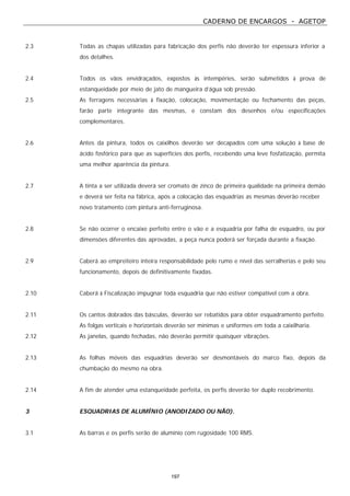 CADERNO DE ENCARGOS - AGETOP
197
2.3 Todas as chapas utilizadas para fabricação dos perfis não deverão ter espessura inferior a
dos detalhes.
2.4 Todos os vãos envidraçados, expostos às intempéries, serão submetidos à prova de
estanqueidade por meio de jato de mangueira d’água sob pressão.
2.5 As ferragens necessárias à fixação, colocação, movimentação ou fechamento das peças,
farão parte integrante das mesmas, e constam dos desenhos e/ou especificações
complementares.
2.6 Antes da pintura, todos os caixilhos deverão ser decapados com uma solução à base de
ácido fosfórico para que as superfícies dos perfis, recebendo uma leve fosfatização, permita
uma melhor aparência da pintura.
2.7 A tinta a ser utilizada deverá ser cromato de zinco de primeira qualidade na primeira demão
e deverá ser feita na fábrica, após a colocação das esquadrias as mesmas deverão receber
novo tratamento com pintura anti-ferruginosa.
2.8 Se não ocorrer o encaixe perfeito entre o vão e a esquadria por falha de esquadro, ou por
dimensões diferentes das aprovadas, a peça nunca poderá ser forçada durante a fixação.
2.9 Caberá ao empreiteiro inteira responsabilidade pelo rumo e nível das serralherias e pelo seu
funcionamento, depois de definitivamente fixadas.
2.10 Caberá à Fiscalização impugnar toda esquadria que não estiver compatível com a obra.
2.11 Os cantos dobrados das básculas, deverão ser rebatidos para obter esquadramento perfeito.
As folgas verticais e horizontais deverão ser mínimas e uniformes em toda a caixilharia.
2.12 As janelas, quando fechadas, não deverão permitir quaisquer vibrações.
2.13 As folhas móveis das esquadrias deverão ser desmontáveis do marco fixo, depois da
chumbação do mesmo na obra.
2.14 A fim de atender uma estanqueidade perfeita, os perfis deverão ter duplo recobrimento.
3 ESQUADRIAS DE ALUMÍNIO (ANODIZADO OU NÃO).
3.1 As barras e os perfis serão de alumínio com rugosidade 100 RMS.
 