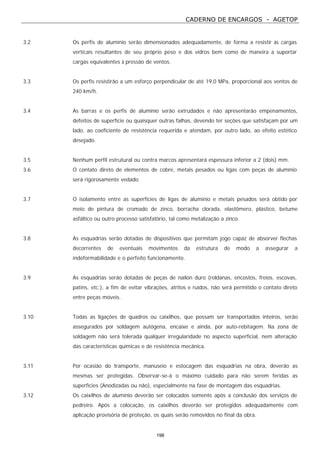 CADERNO DE ENCARGOS - AGETOP
198
3.2 Os perfis de alumínio serão dimensionados adequadamente, de forma a resistir às cargas
verticais resultantes de seu próprio peso e dos vidros bem como de maneira a suportar
cargas equivalentes à pressão de ventos.
3.3 Os perfis resistirão a um esforço perpendicular de até 19,0 MPa, proporcional aos ventos de
240 km/h.
3.4 As barras e os perfis de alumínio serão extrudados e não apresentarão empenamentos,
defeitos de superfície ou quaisquer outras falhas, devendo ter seções que satisfaçam por um
lado, ao coeficiente de resistência requerida e atendam, por outro lado, ao efeito estético
desejado.
3.5 Nenhum perfil estrutural ou contra marcos apresentará espessura inferior a 2 (dois) mm.
3.6 O contato direto de elementos de cobre, metais pesados ou ligas com peças de alumínio
será rigorosamente vedado.
3.7 O isolamento entre as superfícies de ligas de alumínio e metais pesados será obtido por
meio de pintura de cromado de zinco, borracha clorada, elastômero, plástico, betume
asfáltico ou outro processo satisfatório, tal como metalização a zinco.
3.8 As esquadrias serão dotadas de dispositivos que permitam jogo capaz de absorver flechas
decorrentes de eventuais movimentos da estrutura de modo a assegurar a
indeformabilidade e o perfeito funcionamento.
3.9 As esquadrias serão dotadas de peças de nailon duro (roldanas, encostos, freios, escovas,
patins, etc.), a fim de evitar vibrações, atritos e ruídos, não será permitido o contato direto
entre peças móveis.
3.10 Todas as ligações de quadros ou caixilhos, que possam ser transportados inteiros, serão
assegurados por soldagem autógena, encaixe e ainda, por auto-rebitagem. Na zona de
soldagem não será tolerada qualquer irregularidade no aspecto superficial, nem alteração
das características químicas e de resistência mecânica.
3.11 Por ocasião do transporte, manuseio e estocagem das esquadrias na obra, deverão as
mesmas ser protegidas. Observar-se-á o máximo cuidado para não serem feridas as
superfícies (Anodizadas ou não), especialmente na fase de montagem das esquadrias.
3.12 Os caixilhos de alumínio deverão ser colocados somente após a conclusão dos serviços de
pedreiro. Após a colocação, os caixilhos deverão ser protegidos adequadamente com
aplicação provisória de proteção, os quais serão removidos no final da obra.
 