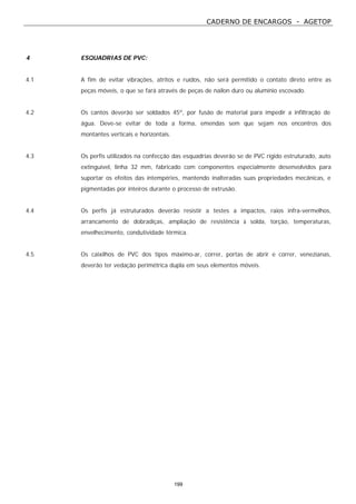 CADERNO DE ENCARGOS - AGETOP
199
4 ESQUADRIAS DE PVC:
4.1 A fim de evitar vibrações, atritos e ruídos, não será permitido o contato direto entre as
peças móveis, o que se fará através de peças de nailon duro ou alumínio escovado.
4.2 Os cantos deverão ser soldados 45º, por fusão de material para impedir a infiltração de
água. Deve-se evitar de toda a forma, emendas sem que sejam nos encontros dos
montantes verticais e horizontais.
4.3 Os perfis utilizados na confecção das esquadrias deverão se de PVC rígido estruturado, auto
extinguível, linha 32 mm, fabricado com componentes especialmente desenvolvidos para
suportar os efeitos das intempéries, mantendo inalteradas suas propriedades mecânicas, e
pigmentadas por inteiros durante o processo de extrusão.
4.4 Os perfis já estruturados deverão resistir a testes a impactos, raios infra-vermelhos,
arrancamento de dobradiças, ampliação de resistência à solda, torção, temperaturas,
envelhecimento, condutividade térmica.
4.5 Os caixilhos de PVC dos tipos máximo-ar, correr, portas de abrir e correr, venezianas,
deverão ter vedação perimétrica dupla em seus elementos móveis.
 