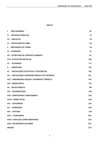 CADERNO DE ENCARGOS - AGETOP
2
INDICE
I - PRELIMINARES 03
II - MATERIAIS BÁSICOS 14
III - PROJETOS 20
IV - INSTALAÇÃO DE OBRA 48
V - MOVIMENTO DE TERRA 56
VI - FUNDAÇÃO 54
VII - ESTRUTURA DE CONCRETO ARMADO 81
VIII- ESTRUTURA METÁLICA 100
IX - ALVENARIA 111
X - COBERTURA 122
XI - INSTALAÇÕES ELÉTRICAS E TELEFÔNICAS 128
XII - INSTALAÇÕES HIDROSANITÁRIAS E DE INCÊNDIO 142
XIII - IMPERMEABILIZAÇÃO E ISOAMENTO TÉRMICO 169
XIV - SERRALHERIA 191
XV - REVESTIMENTO 196
XVI – PAVIMENTAÇÃO 209
XVII- CARPINTARIA E MARCENARIA 224
XVIII- FORRO FALSO 228
XIX - DIVISÓRIAS 235
XX - FERRAGENS 238
XXI - PINTURA 240
XXII – VIDRAÇARIA 248
XXIII- SERVIÇOS COMPLEMENTARES 253
XXIV- RECEBIMENTO DA OBRA 263
ANEXOS 267
 