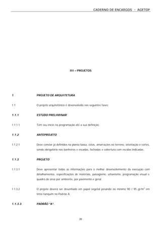 CADERNO DE ENCARGOS - AGETOP
20
III – PROJETOS
1 PROJETO DE ARQUITETURA
1.1 O projeto arquitetônico é desenvolvido nas seguintes fases:
1.1.1 ESTUDO PRELIMINAR
1.1.1.1 Tem seu início na programação até a sua definição.
1.1.2 ANTEPROJETO
1.1.2.1 Deve constar já definidos na planta baixa, cotas, amarrações no terreno, orientação e cortes,
sendo obrigatório nos banheiros e escadas, fachadas e cobertura com escalas indicadas.
1.1.3 PROJETO
1.1.3.1 Deve apresentar todas as informações para o melhor desenvolvimento da execução com
detalhamentos, especificações de materiais, paisagismo, urbanismo, programação visual e
quadro de área por ambiente, por pavimento e geral.
1.1.3.2 O projeto deverá ser desenhado em papel vegetal pesando no mínimo 90 / 95 gr/m2
em
tinta nanquim no Padrão A.
1.1.3.3 PADRÃO “A”.
 