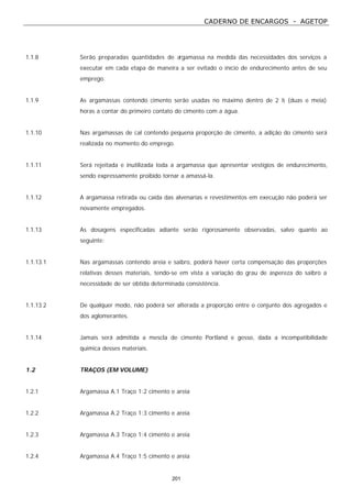 CADERNO DE ENCARGOS - AGETOP
201
1.1.8 Serão preparadas quantidades de argamassa na medida das necessidades dos serviços a
executar em cada etapa de maneira a ser evitado o início de endurecimento antes de seu
emprego.
1.1.9 As argamassas contendo cimento serão usadas no máximo dentro de 2 ½ (duas e meia)
horas a contar do primeiro contato do cimento com a água.
1.1.10 Nas argamassas de cal contendo pequena proporção de cimento, a adição do cimento será
realizada no momento do emprego.
1.1.11 Será rejeitada e inutilizada toda a argamassa que apresentar vestígios de endurecimento,
sendo expressamente proibido tornar a amassá-la.
1.1.12 A argamassa retirada ou caída das alvenarias e revestimentos em execução não poderá ser
novamente empregados.
1.1.13 As dosagens especificadas adiante serão rigorosamente observadas, salvo quanto ao
seguinte:
1.1.13.1 Nas argamassas contendo areia e saibro, poderá haver certa compensação das proporções
relativas desses materiais, tendo-se em vista a variação do grau de aspereza do saibro a
necessidade de ser obtida determinada consistência.
1.1.13.2 De qualquer modo, não poderá ser alterada a proporção entre o conjunto dos agregados e
dos aglomerantes.
1.1.14 Jamais será admitida a mescla de cimento Portland e gesso, dada a incompatibilidade
química desses materiais.
1.2 TRAÇOS (EM VOLUME)
1.2.1 Argamassa A.1 Traço 1:2 cimento e areia
1.2.2 Argamassa A.2 Traço 1:3 cimento e areia
1.2.3 Argamassa A.3 Traço 1:4 cimento e areia
1.2.4 Argamassa A.4 Traço 1:5 cimento e areia
 
