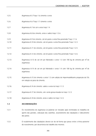 CADERNO DE ENCARGOS - AGETOP
202
1.2.5 Argamassa A.5 Traço 1:6 cimento e areia
1.2.6 Argamassa A.6 Traço 1:7 cimento e areia
1.2.7 Argamassa A.7 de cal e areia traço 1:4
1.2.8 Argamassa A.8 de cimento, areia e saibro traço 1:2:6
1.2.9 Argamassa A.9 de cimento, cal em pasta e areia fina peneirada Traço 1:1:6
1.2.10 Argamassa A.10 de cimento, cal em pasta e areia fina peneirada Traço 1:2:3
1.2.11 Argamassa A.11 de cimento, cal em pasta e areia fina peneirada Traço 1:2:5
1.2.12 Argamassa A.12 de cimento, cal em pasta e areia fina peneirada Traço 1:2:6
1.2.13 Argamassa A.13 de cal em pó hidratada e areia 1:3 com 100 kg de cimento por m3
de
argamassa.
1.2.14 Argamassa A.14 de cal em pó hidratada e areia 1:4 com 100 kg de cimento por m3
de
argamassa.
1.2.15 Argamassa A.15 de cimento e areia 1:3 com adição de impermeabilizante proporção de 5%
em relação ao peso do cimento.
1.2.16 Argamassa A.16 de cimento, saibro e areia no traço 1:1:3
1.2.17 Argamassa A.17 de cimento, cal e areia grossa lavada no traço 1:2:3
1.2.18 Argamassa A.18 de cimento, areia e saibro no traço 1:2:3.
1.3 RECOMENDAÇÕES
1.3.1 Os revestimentos de argamassa só poderão ser iniciados após terminados os trabalhos de
aperto das paredes, colocação das caixinhas, assentamento das tubulações e taliscamento
dos panos.
1.3.2 O recobrimento das tubulações deverá ser de tal forma que possa evitar a trinca posterior
do revestimento, por decorrência do trabalho dos mesmos.
 