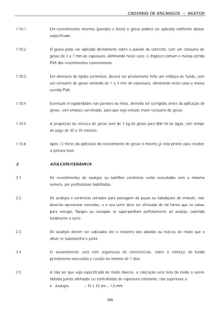 CADERNO DE ENCARGOS - AGETOP
205
1.10.1 Em revestimentos internos (paredes e tetos) o gesso poderá ser aplicado conforme abaixo
especificado.
1.10.2 O gesso pode ser aplicado diretamente sobre a parede de concreto, com um consumo de
gesso de 3 a 7 mm de espessura, eliminando neste caso, o chapisco comum e massa corrida
PVA dos revestimentos convencionais.
1.10.3 Em alvenaria de tijolos cerâmicos, deverá ser previamente feito um emboço de fundo, com
um consumo de gesso variando de 1 a 3 mm de espessura, eliminando neste caso a massa
corrida PVA.
1.10.4 Eventuais irregularidades nas paredes ou tetos, deverão ser corrigidas antes da aplicação de
gesso, com emboço sarrafeado, para que seja evitado maior consumo de gesso.
1.10.5 A proporção da mistura de gesso será de 1 kg de gesso para 800 ml de água, com tempo
de pega de 30 a 35 minutos.
1.10.6 Após 72 horas da aplicação do revestimento de gesso o mesmo já está pronto para receber
a pintura final.
2 AZULEJOS/CERÂMICA
2.1 Os revestimentos de azulejos ou ladrilhos cerâmicos serão executados com o máximo
esmero, por profissionais habilitados.
2.2 Os azulejos e cerâmicas cortados para passagem de peças ou tubulações de embutir, não
deverão apresentar emendas, e o seu corte deve ser efetuado de tal forma que as caixas
para energia, flanges ou canoplas se superponham perfeitamente ao azulejo, cobrindo
totalmente o corte.
2.3 Os azulejos devem ser colocados até o encontro das aduelas ou marcos de modo que o
alisar se superponha a junta.
2.4 O assentamento será com argamassa de cimento/cola, sobre o emboço de fundo
previamente executado e curado no mínimo de 7 dias.
2.5 A não ser que seja especificado de modo diverso, a colocação será feita de modo a serem
obtidas juntas alinhadas ou contrafiadas de espessura constante, não superiores a:
• Azulejos – 15 x 15 cm – 1,5 mm
 