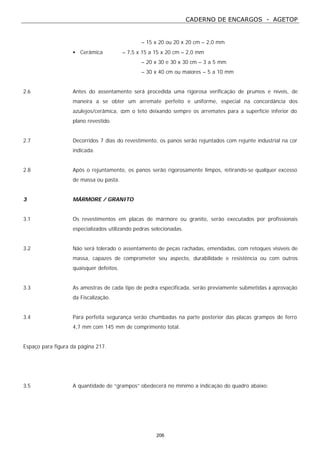 CADERNO DE ENCARGOS - AGETOP
206
– 15 x 20 ou 20 x 20 cm – 2,0 mm
• Cerâmica – 7,5 x 15 a 15 x 20 cm – 2,0 mm
– 20 x 30 e 30 x 30 cm – 3 a 5 mm
– 30 x 40 cm ou maiores – 5 a 10 mm
2.6 Antes do assentamento será procedida uma rigorosa verificação de prumos e níveis, de
maneira a se obter um arremate perfeito e uniforme, especial na concordância dos
azulejos/cerâmica, com o teto deixando sempre os arremates para a superfície inferior do
plano revestido.
2.7 Decorridos 7 dias do revestimento, os panos serão rejuntados com rejunte industrial na cor
indicada.
2.8 Após o rejuntamento, os panos serão rigorosamente limpos, retirando-se qualquer excesso
de massa ou pasta.
3 MÁRMORE / GRANITO
3.1 Os revestimentos em placas de mármore ou granito, serão executados por profissionais
especializados utilizando pedras selecionadas.
3.2 Não será tolerado o assentamento de peças rachadas, emendadas, com retoques visíveis de
massa, capazes de comprometer seu aspecto, durabilidade e resistência ou com outros
quaisquer defeitos.
3.3 As amostras de cada tipo de pedra especificada, serão previamente submetidas à aprovação
da Fiscalização.
3.4 Para perfeita segurança serão chumbadas na parte posterior das placas grampos de ferro
4,7 mm com 145 mm de comprimento total.
Espaço para figura da página 217.
3.5 A quantidade de “grampos” obedecerá no mínimo a indicação do quadro abaixo:
 