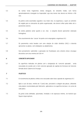 CADERNO DE ENCARGOS - AGETOP
209
5.3 As rachas terão fragmentos chatos desiguais, de tamanho médio, com forma
aproximadamente retangular ou trapezoidal, cujo eixo menor não deverá ser inferior a 100
mm.
5.4 As pedras serão assentadas segundo o seu maior eixo, na argamassa, a qual, ao contrário
do exigido para as alvenarias de pedra argamassada, não deverá refluir pelos lados até o
paramento externo.
5.5 As rachas poderão variar quanto a cor, mas o conjunto deverá apresentar coloração
homogênea.
5.6 Para assentamento das “cascas” de pedra será empregada a argamassa A-2.
5.7 Os paramentos serão lavados com uma solução de ácido clorídrico (HCL) e deverão
apresentar-se planos, sem ondulações ou abalamentos.
5.8 Será previamente submetido à aprovação da Fiscalização uma amostra desse encasque
decorativo com área mínima de 0,50 m².
6 CONCRETO APICOADO
6.1 As superfícies indicadas em plantas com a designação de “concreto apicoado”, serão
executados de acordo com o item concreto apicoado do capítulo de Estrutura de Concreto
Armado deste Caderno de Encargos.
7 PLÁSTICO
7.1 O revestimento de plástico vinílico será executado sobre base capeada de argamassa A-3.
7.2 Após a cura da base, mínima de 7 (sete) dias, procederá a colagem das placas, utilizando
cola própria recomendada pelo fabricante, aplicando-se na superfície da base e no verso de
cada placa.
7.3 As juntas serão alinhadas, aprumadas, niveladas e de espessura mínima, de maneira que
fiquem imperceptíveis.
 