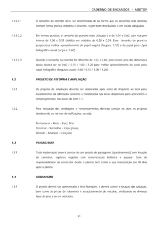 CADERNO DE ENCARGOS - AGETOP
21
1.1.3.3.1 O tamanho da prancha deve ser determinado de tal forma que os desenhos nela contidos
tenham forma gráfica completa e atraente, sejam bem distribuídos e em escala adequada.
1.1.3.3.2 Em termos práticos, o tamanho de prancha mais utilizado é o de 1,04 x 0,60, com margem
interna de 1,00 x 0,58 dividida em módulos de 0,20 x 0,29. Esse tamanho de prancha
proporciona melhor aproveitamento do papel vegetal (largura: 1,10) e do papel para cópia
heliográfica usual (largura: 0,60).
1.1.3.3.3 Quando o tamanho da prancha for diferente de 1,04 x 0,60, pelo menos uma das dimensões
dessa deverá ser de 0,60 / 0,75 / 1,00 / 1,20 para melhor aproveitamento do papel para
cópia heliográfica (larguras usuais: 0,60 / 0,75 / 1,00 / 1,20).
1.2 PROJETO DE REFORMA E AMPLIAÇÃO
1.2.1 Os projetos de ampliação deverão ser elaborados após visita do Arquiteto ao local para
levantamento da edificação existente e constatação das áreas disponíveis para acréscimos e
remanejamentos, nas fases do item 1.1.
1.2.2. Para execução das ampliações e remanejamentos deverão constar na obra os projetos
obedecendo as normas de edificações, ou seja:
Permanecer - Preto - traço fino
Construir - Vermelho - traço grosso
Demolir - Amarelo - tracejado
1.3 PAISAGISMO.
1.3.1 Toda implantação deverá constar de um projeto de paisagismo (ajardinamento) com locação
de canteiros, espécies vegetais com nomenclatura botânica e popular. Será de
responsabilidade do construtor desde o plantio bem como a sua manutenção até 90 dias
após o plantio.
1.4 URBANISMO
1.4.1 O projeto deverá ser apresentado à tinta Nanquim, e deverá conter a locação das calçadas,
bem como as pistas de rolamento e estacionamento de veículos, sinalizando os diversos
tipos de piso a serem adotados.
 