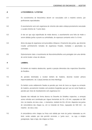 CADERNO DE ENCARGOS - AGETOP
210
8 LITOCERÂMICA / LITOFINA
8.1 Os revestimentos de litocerâmica devem ser executados com o máximo esmero, por
profissionais especializados.
8.2 O assentamento será com argamassa de cimento-cola sobre emboço previamente executado
e curado (mínimo de 7 (sete) dias).
8.3 A não ser que seja especificado de modo diverso, o assentamento será feito de modo a
serem obtidas juntas a prumo ou contrafiadas, de espessura constante entre 5 e 8 mm.
8.4 Antes da pega de argamassa será procedida a limpeza e frisamento das juntas, que deverão
resultar perfeitamente tomadas de argamassa frisadas, niveladas e aprumadas ou
contraídas.
8.5 Posteriormente todo o revestimento de litocerâmica/litofina será protegido com uma demão
de verniz incolor a base de silicone.
9 LAMBRIL
9.1 Os lambris de madeira obedecerão, quanto à posição dimensões dos respectivos Desenhos
de Detalhes.
9.2 As paredes destinadas a receber lambris de madeira, deverão receber pintura
impermeabilizante, de 2 (duas) demãos de tinta hidrófuga.
9.3 Os lambris serão solidamente fixados às paredes por meio de tacos ou réguas ou armação
de madeira, previamente tratadas com produtos fungicidas que por sua vez serão fixados às
paredes por meio de chumbamento com argamassa A-2.
9.4 Quando não indicado de forma diversa no Desenho de Detalhes respectivo, a armação
acima referida será constituída por réguas horizontais de 50 x 20 mm, espaçadas de 500
mm, no máximo, de eixo a eixo - e montantes, também de 50 x 20 mm, dispostos nas juntas
de concordância das chapas ou, em se tratando de frisos, espaçados de 500 mm - no
máximo - de eixo a eixo.
9.5 A concordância entre chapas ou frisos será obtida por meio de juntas rebaixadas ou em
bisel, sendo vedado, por não permitir arremate, a “junta seca”, ou seja, a simples
justaposição, topo a topo, das chapas ou frisos.
 
