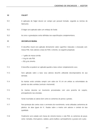CADERNO DE ENCARGOS - AGETOP
211
10 FULGET
10.1 A aplicação do fulget deverá ser sempre por pessoal treinado, segundo as normas do
fabricante.
10.2 O fulget será aplicado sobre um emboço de fundo.
10.3 As cores e granulações serão definidas nas especificações complementares.
11 DECORFLEX MURAL
11.1 O decorflex mural será aplicado diretamente sobre superfície rebocada e emassada com
massa PVA, mais adesivo a base de PVA e cimento, na seguinte proporção:
– 1 galão de massa corrida
– ½ kg de cola PVA
– 250 g de cimento.
11.2 O decorflex só poderá ser aplicado quando a base estiver completamente seca.
11.3 Será aplicada sobre a base seca adesivo decorfix utilizando desempenadeira de aço
dentada.
11.4 As mantas serão cortadas sempre com sobra de 10 cm em ambas as extremidades da
parede nos dois sentidos (vertical e horizontal).
11.5 As mantas deverão ser levemente pressionadas com uma prancha de carpete,
principalmente nas emendas.
11.6 Serão recortadas as sobras bem como os contornos de portas e janelas.
11.7 Para proteção dos cantos vivos e arremates do revestimento, serão utilizadas cantoneiras de
plástico, de abas iguais de ½”, fixadas sobre a manta com adesivo e contato de boa
qualidade.
11.8 Finalmente será vedado com massa de cimento branco e cola PVA, os contornos de peças
como: tomadas, interruptores, cabides, porta-toalhas e principalmente a junção com o piso.
 