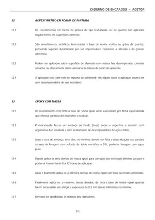 CADERNO DE ENCARGOS - AGETOP
212
12 REVESTIMENTO EM FORMA DE PINTURA
12.1 Os revestimentos em forma de pintura de tipo texturizada, ou de quartzo são aplicados
regularmente em superfícies externas.
12.2 São revestimentos sintéticos texturizados à base de resina acrílica ou grãos de quartzo,
possuindo superior durabilidade por ser impermeável, resistente a abrasão e de grande
aderência.
12.3 Podem ser aplicados sobre superfície de alvenaria com massa fina desempenada, cimento
amianto, ou diretamente sobre alvenaria de blocos de concreto aparente.
12.4 A aplicação será com rolo de espuma de polietanol; em alguns casos a aplicação deverá ser
com desempenadeira de aço inoxidável.
13 EPOXY COM MASSA
13.1 Os revestimentos com tinta a base de resina epoxi serão executados por firma especializada
que ofereça garantia dos trabalhos a realizar.
13.2 Primeiramente faz-se um emboço de fundo (base) sobre a superfície a revestir, com
argamassa A-2, nivelada e com acabamento de desempenadeira de aço e feltro.
13.3 Após a cura do emboço, sete dias, no mínimo, deverá ser feita a neutralização das paredes
através de lavagem com solução de ácido muriático a 5%, posterior lavagem com água
pura.
13.4 Depois aplica-se uma demão de massa epoxi para correção dos eventuais defeitos da base e
posterior lixamento de 8 a 12 horas de aplicação.
13.5 Após o lixamento aplica-se a primeira demão de resina epoxi com rolo ou trincha americana.
13.6 Finalmente aplica-se, a revólver, tantas demãos, de tinta à base de resina epoxi quantas
forem necessárias até atingir a espessura de 0,5 mm (meio milímetro) no mínimo.
13.7 Deverão ser obedecidas as normas dos fabricantes.
 