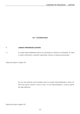 CADERNO DE ENCARGOS - AGETOP
213
XVI – PAVIMENTAÇÃO
1 CAMADA IMPERMEABILIZADORA
1.1 A camada impermeabilizadora deverá ser executada sem solução de continuidade, de modo
a recobrir inteiramente a superfície especificada, inclusive na espessura das paredes.
Espaço para figura b. página 225
No caso das alvenarias serem iniciadas antes da camada impermeabilizadora, deverá ser
feito uma capa de cimento e areia no traço 1:3 com impermeabilizante, na parte superior
das vigas baldrames.
Espaço para figura a página 225
 