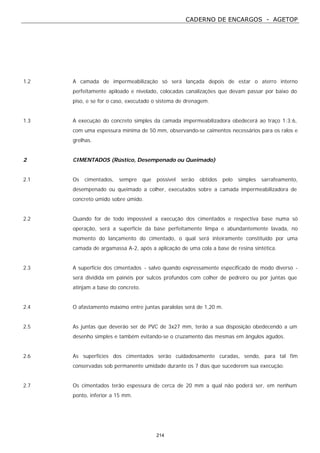 CADERNO DE ENCARGOS - AGETOP
214
1.2 A camada de impermeabilização só será lançada depois de estar o aterro interno
perfeitamente apiloado e nivelado, colocadas canalizações que devam passar por baixo do
piso, e se for o caso, executado o sistema de drenagem.
1.3 A execução do concreto simples da camada impermeabilizadora obedecerá ao traço 1:3:6,
com uma espessura mínima de 50 mm, observando-se caimentos necessários para os ralos e
grelhas.
2 CIMENTADOS (Rústico, Desempenado ou Queimado)
2.1 Os cimentados, sempre que possível serão obtidos pelo simples sarrafeamento,
desempenado ou queimado a colher, executados sobre a camada impermeabilizadora de
concreto úmido sobre úmido.
2.2 Quando for de todo impossível a execução dos cimentados e respectiva base numa só
operação, será a superfície da base perfeitamente limpa e abundantemente lavada, no
momento do lançamento do cimentado, o qual será inteiramente constituído por uma
camada de argamassa A-2, após a aplicação de uma cola a base de resina sintética.
2.3 A superfície dos cimentados - salvo quando expressamente especificado de modo diverso -
será dividida em painéis por sulcos profundos com colher de pedreiro ou por juntas que
atinjam a base do concreto.
2.4 O afastamento máximo entre juntas paralelas será de 1,20 m.
2.5 As juntas que deverão ser de PVC de 3x27 mm, terão a sua disposição obedecendo a um
desenho simples e também evitando-se o cruzamento das mesmas em ângulos agudos.
2.6 As superfícies dos cimentados serão cuidadosamente curadas, sendo, para tal fim
conservadas sob permanente umidade durante os 7 dias que sucederem sua execução.
2.7 Os cimentados terão espessura de cerca de 20 mm a qual não poderá ser, em nenhum
ponto, inferior a 15 mm.
 