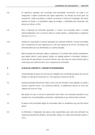 CADERNO DE ENCARGOS - AGETOP
215
2.8 As superfícies capeadas com cimentado terão declividade conveniente, de modo a ser
assegurado o rápido escoamento das águas superficiais, em direção aos locais para seu
escoamento, sendo executadas as sarjetas necessárias a critério da Fiscalização. Nos locais
expostos às chuvas e às abundantes águas de lavagem, a declividade dos cimentados não
deverá ser inferior a 0,5%.
2.9 Para a obtenção de cimentado queimado, o mesmo será executado sobre a camada
impermeabilizadora com o concreto ainda no estado plástico e obedecendo-se o dispostos
nos itens 2.2 a 2.11.
2.10 Quando for especificado o cimento queimado com coloração artificial, o mesmo será obtido
com o lançamento de uma argamassa A-2, com uma espessura de 20 mm, sarrafeada com
desempenadeira de aço adicionando-se o corante desejado.
2.11 Após execução do contra-piso, aplicar a argamassa (1:3) (úmido sobre úmido), desempenar,
para depois colocar a junta plástica, batida, em seguida queimar o cimentado. Quando o
contra piso for aproveitável, no caso de reforma, usar cola à base de resina sintética sobre o
mesmo para dar aderência deste com a argamassa do cimentado.
3 PLACAS DE CONCRETO / CONCRETO DESEMPENADO
3.1 A pavimentação de placas de concreto pré-moldadas será constituída por placas de concreto
simples, de 300 kg de cimento por m3
, com espessura mínima de 50 mm.
3.2 Quando assentadas diretamente sobre o solo, será este drenado e bem apiloado, de modo a
construir superfície firme e de resistência uniforme. O apiloamento deverá ser feito com
soquetes de cerca de 10 kg.
3.3 Nos pontos em que o terreno se apresentar muito mole, será necessário proceder-se sua
remoção até uma profundidade conveniente, substituindo-se por material mais resistente.
3.4 As placas serão assentadas depois de executadas todas as canalizações que sob elas devam
passar.
3.5 As dimensões e disposições das placas serão especificadas para cada caso particular nos
respectivos desenhos de detalhes, não devendo, todavia, ter o lado com dimensão superior a
2,0 m.
 