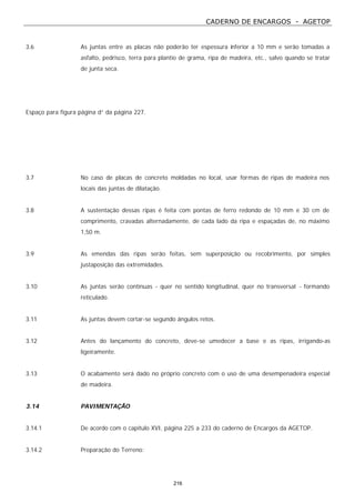 CADERNO DE ENCARGOS - AGETOP
216
3.6 As juntas entre as placas não poderão ter espessura inferior a 10 mm e serão tomadas a
asfalto, pedrisco, terra para plantio de grama, ripa de madeira, etc., salvo quando se tratar
de junta seca.
Espaço para figura página d” da página 227.
3.7 No caso de placas de concreto moldadas no local, usar formas de ripas de madeira nos
locais das juntas de dilatação.
3.8 A sustentação dessas ripas é feita com pontas de ferro redondo de 10 mm e 30 cm de
comprimento, cravadas alternadamente, de cada lado da ripa e espaçadas de, no máximo
1,50 m.
3.9 As emendas das ripas serão feitas, sem superposição ou recobrimento, por simples
justaposição das extremidades.
3.10 As juntas serão contínuas - quer no sentido longitudinal, quer no transversal - formando
reticulado.
3.11 As juntas devem cortar-se segundo ângulos retos.
3.12 Antes do lançamento do concreto, deve-se umedecer a base e as ripas, irrigando-as
ligeiramente.
3.13 O acabamento será dado no próprio concreto com o uso de uma desempenadeira especial
de madeira.
3.14 PAVIMENTAÇÃO
3.14.1 De acordo com o capítulo XVI, página 225 a 233 do caderno de Encargos da AGETOP.
3.14.2 Preparação do Terreno:
 